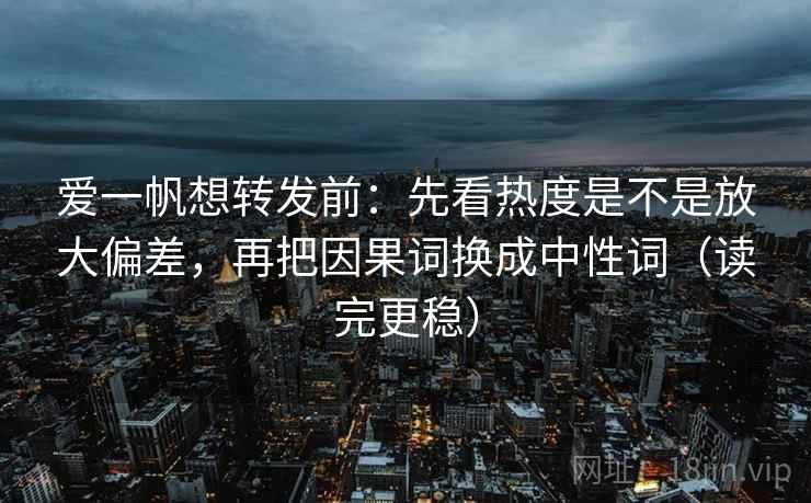 爱一帆想转发前:先看热度是不是放大偏差,再把因果词换成中性词(读完更稳) 爱一帆想转发前:先看热度是不是放大偏差,再把因果词换成中性词(读完更稳)