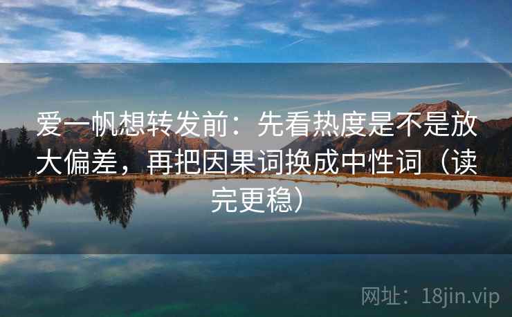 爱一帆想转发前:先看热度是不是放大偏差,再把因果词换成中性词(读完更稳) 爱一帆想转发前:先看热度是不是放大偏差,再把因果词换成中性词(读完更稳)
