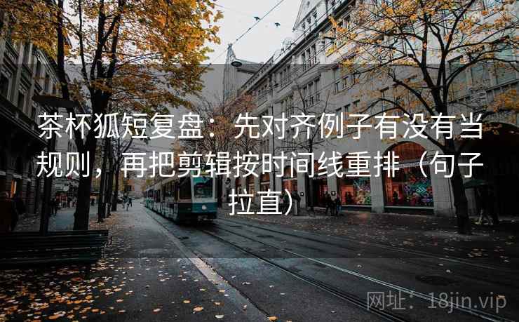 茶杯狐短复盘：先对齐例子有没有当规则，再把剪辑按时间线重排（句子拉直）
