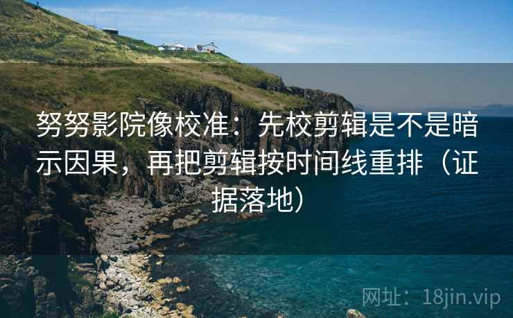 努努影院像校准：先校剪辑是不是暗示因果，再把剪辑按时间线重排（证据落地）