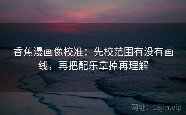 香蕉漫画像校准:先校范围有没有画线,再把配乐拿掉再理解 香蕉漫画像校准:先校范围有没有画线,再把配乐拿掉再理解