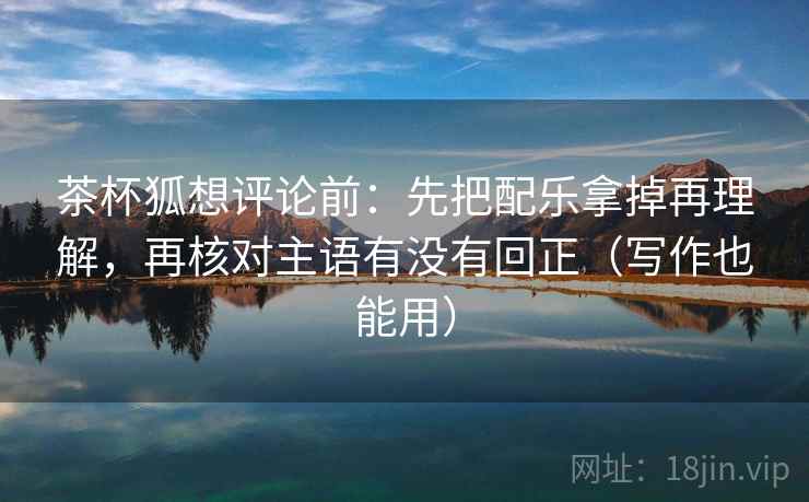 茶杯狐想评论前:先把配乐拿掉再理解,再核对主语有没有回正(写作也能用) 茶杯狐想评论前:先把配乐拿掉再理解,再核对主语有没有回正(写作也能用)
