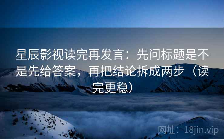 星辰影视读完再发言:先问标题是不是先给答案,再把结论拆成两步(读完更稳) 星辰影视读完再发言:先问标题是不是先给答案,再把结论拆成两步(读完更稳)