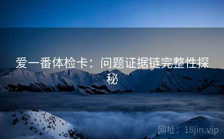 爱一番体检卡:问题证据链完整性探秘 爱一番体检卡:问题证据链完整性探秘