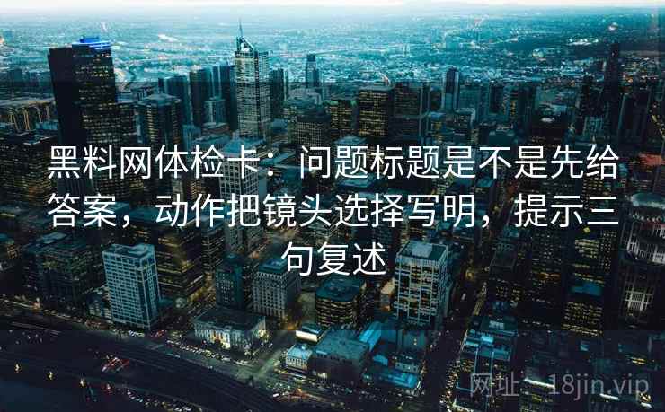 黑料网体检卡:问题标题是不是先给答案,动作把镜头选择写明,提示三句复述 黑料网体检卡:问题标题是不是先给答案,动作把镜头选择写明,提示三句复述