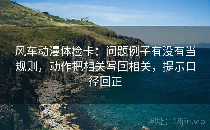 风车动漫体检卡:问题例子有没有当规则,动作把相关写回相关,提示口径回正 风车动漫体检卡:问题例子有没有当规则,动作把相关写回相关,提示口径回正