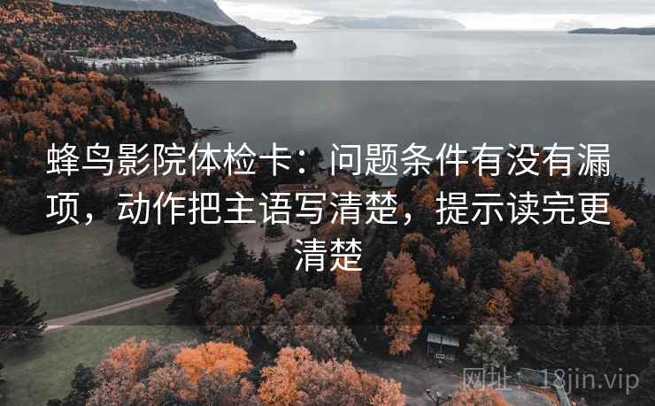 蜂鸟影院体检卡:问题条件有没有漏项,动作把主语写清楚,提示读完更清楚 蜂鸟影院体检卡:问题条件有没有漏项,动作把主语写清楚,提示读完更清楚