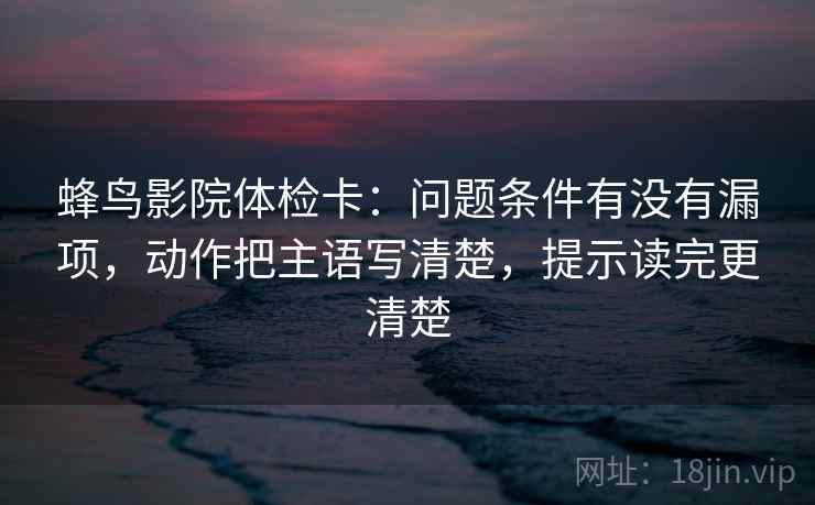 蜂鸟影院体检卡:问题条件有没有漏项,动作把主语写清楚,提示读完更清楚 蜂鸟影院体检卡:问题条件有没有漏项,动作把主语写清楚,提示读完更清楚