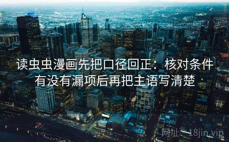 读虫虫漫画先把口径回正:核对条件有没有漏项后再把主语写清楚 读虫虫漫画先把口径回正:核对条件有没有漏项后再把主语写清楚