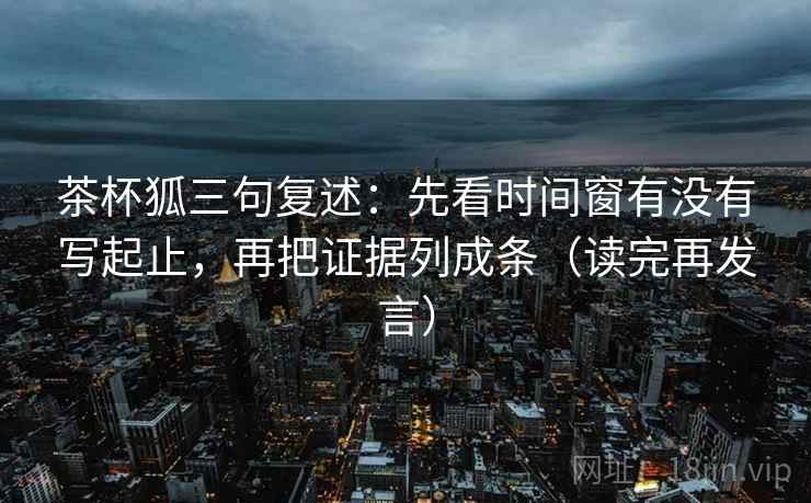 茶杯狐三句复述:先看时间窗有没有写起止,再把证据列成条(读完再发言) 茶杯狐三句复述:先看时间窗有没有写起止,再把证据列成条(读完再发言)