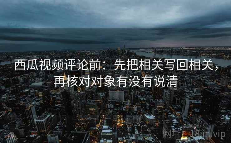 西瓜视频评论前:先把相关写回相关,再核对对象有没有说清 西瓜视频评论前:先把相关写回相关,再核对对象有没有说清
