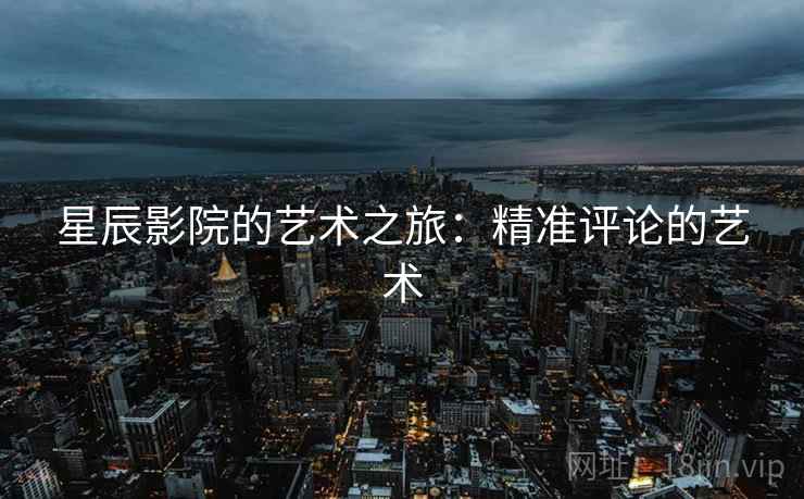 星辰影院的艺术之旅:精准评论的艺术 星辰影院的艺术之旅:精准评论的艺术