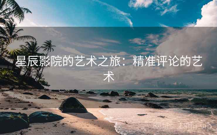 星辰影院的艺术之旅:精准评论的艺术 星辰影院的艺术之旅:精准评论的艺术